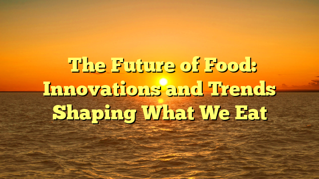 ﻿The Future of Food: Innovations and Trends Shaping What We Eat